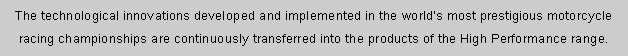 r: The technological innovations developed and implemented in the world's most prestigious motorcycle racing championships are continuously transferred into the products of the High Performance range. 