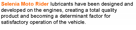 r: Selenia Moto Rider lubricants have been designed and developed on the engines, creating a total quality product and becoming a determinant factor for satisfactory operation of the vehicle.